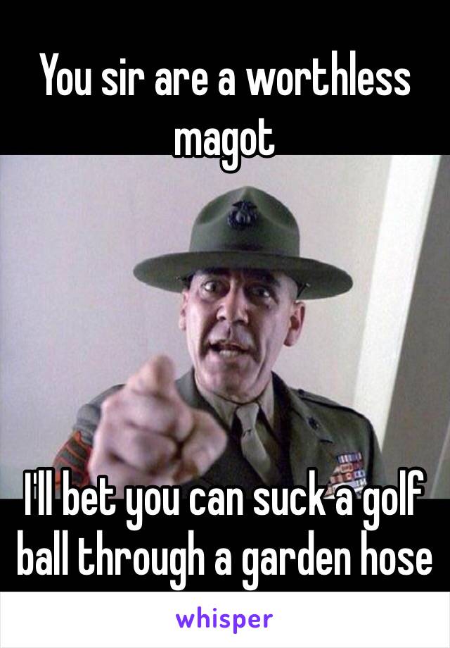 You Sir Are A Worthless Magot I Ll Bet You Can Suck A Golf Ball