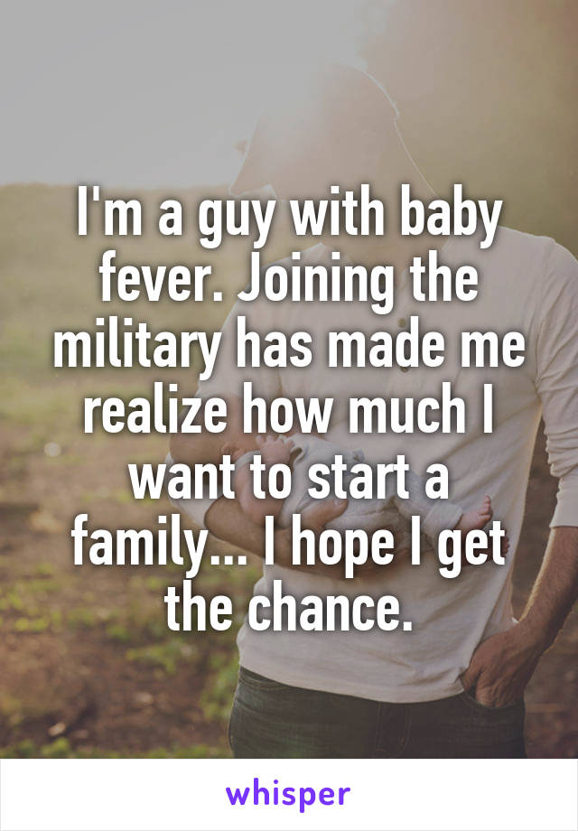 I'm a guy with baby fever. Joining the military has made me realize how much I want to start a family... I hope I get the chance.
