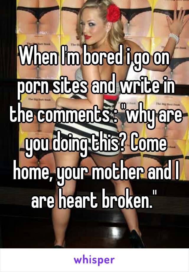 Heart Breaking - When I'm bored i go on porn sites and write in the comments ...