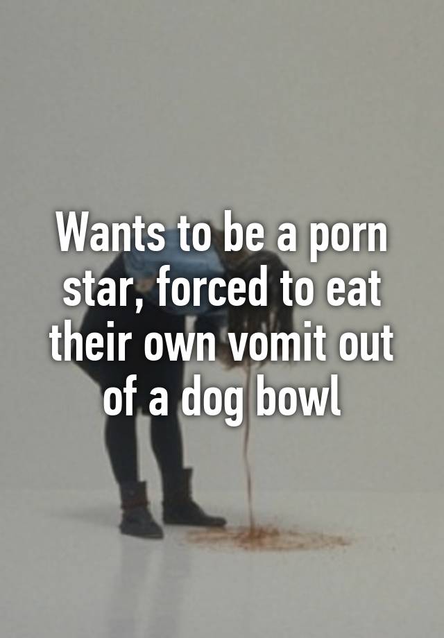 Dog Vomit Porn - Wants to be a porn star, forced to eat their own vomit out of a ...