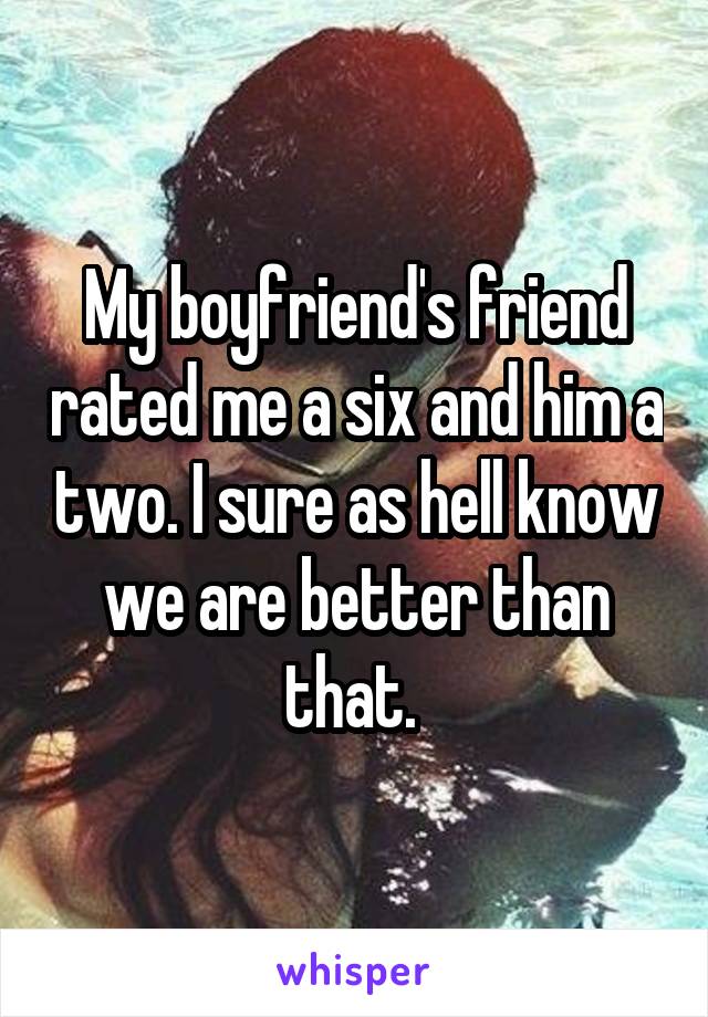 My boyfriend's friend rated me a six and him a two. I sure as hell know we are better than that. 