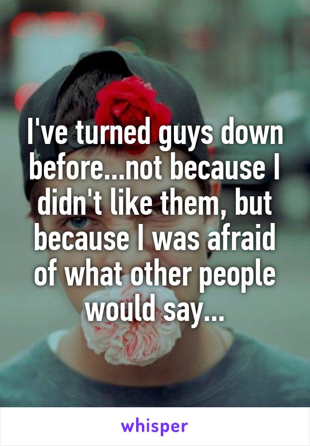 I've turned guys down before...not because I didn't like them, but because I was afraid of what other people would say...