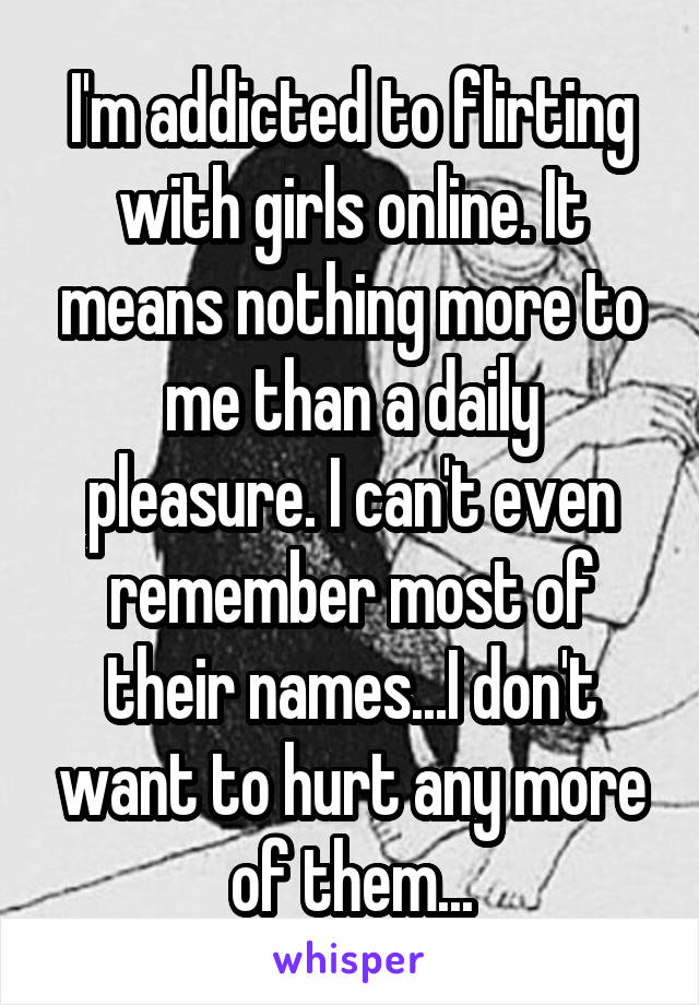 I'm addicted to flirting with girls online. It means nothing more to me than a daily pleasure. I can't even remember most of their names...I don't want to hurt any more of them...