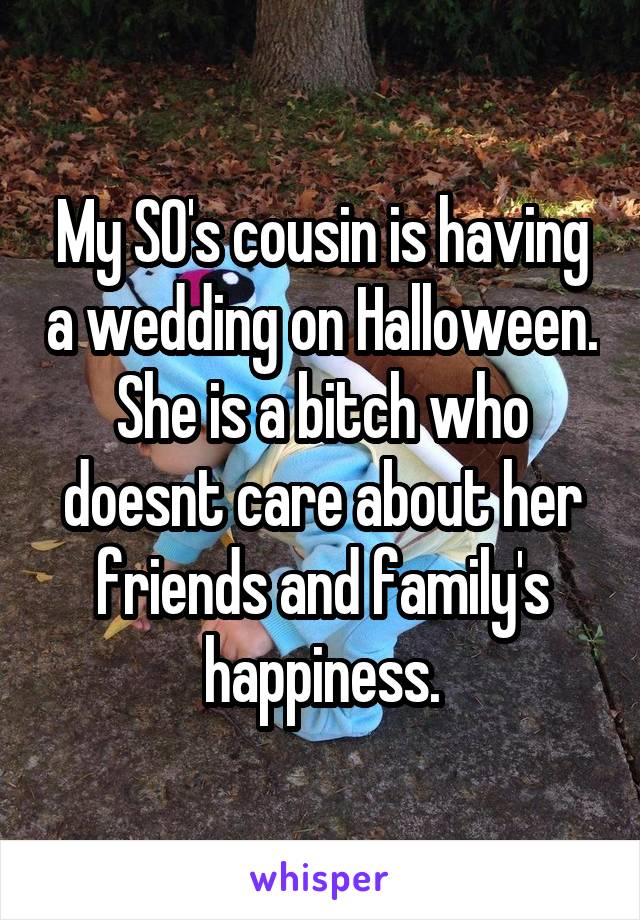 My SO's cousin is having a wedding on Halloween. She is a bitch who doesnt care about her friends and family's happiness.