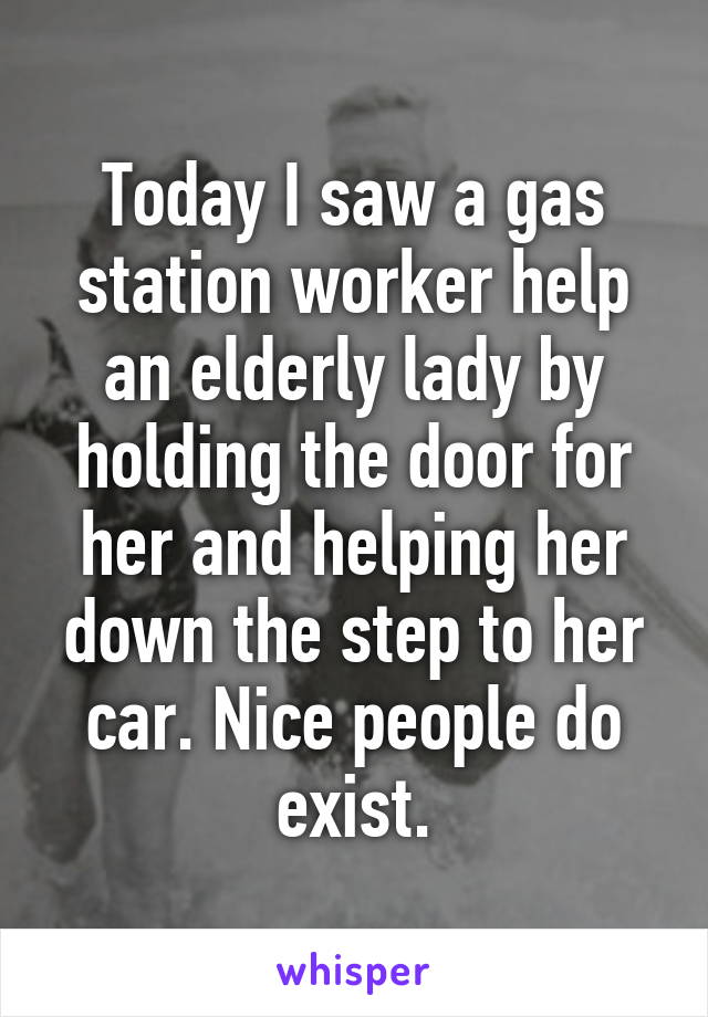 Today I saw a gas station worker help an elderly lady by holding the door for her and helping her down the step to her car. Nice people do exist.