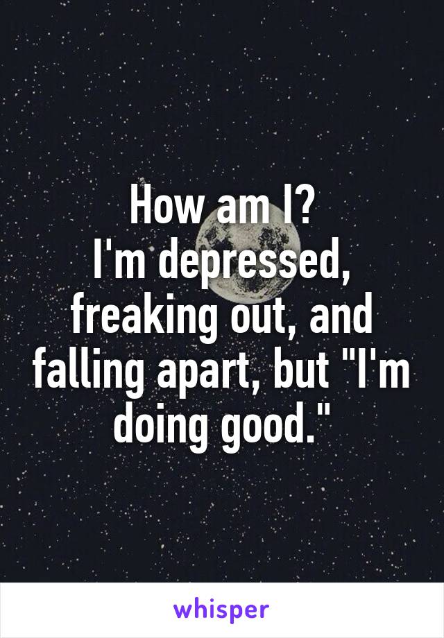 How am I?
I'm depressed, freaking out, and falling apart, but "I'm doing good."