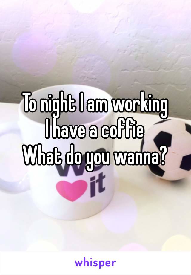 To night I am working
I have a coffie
What do you wanna?