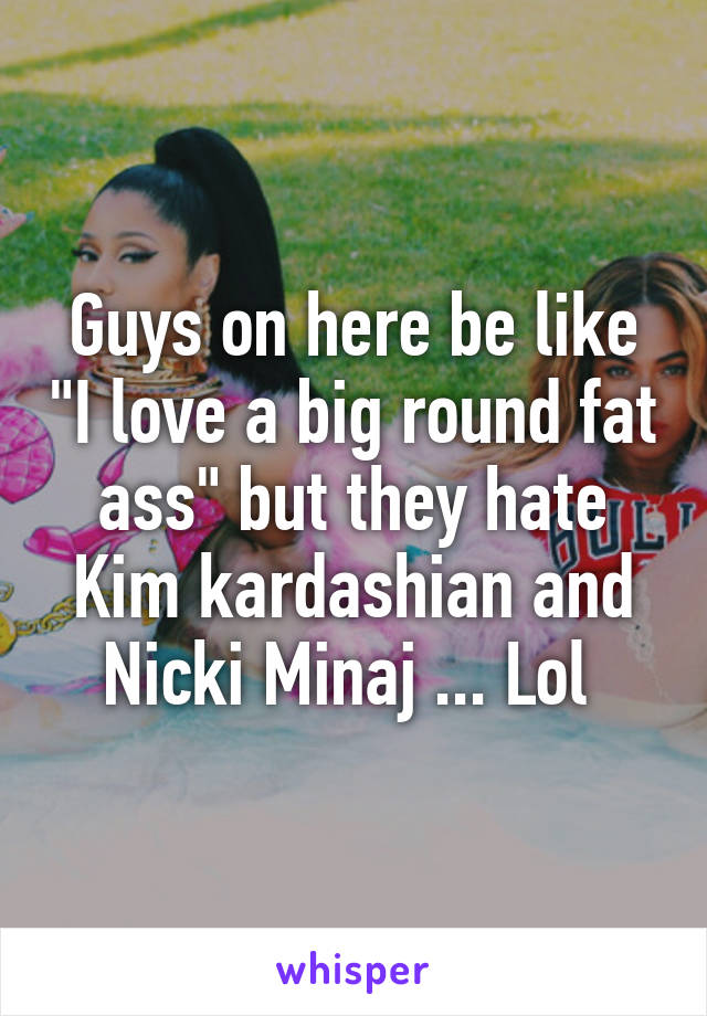 Guys on here be like "I love a big round fat ass" but they hate Kim kardashian and Nicki Minaj ... Lol 