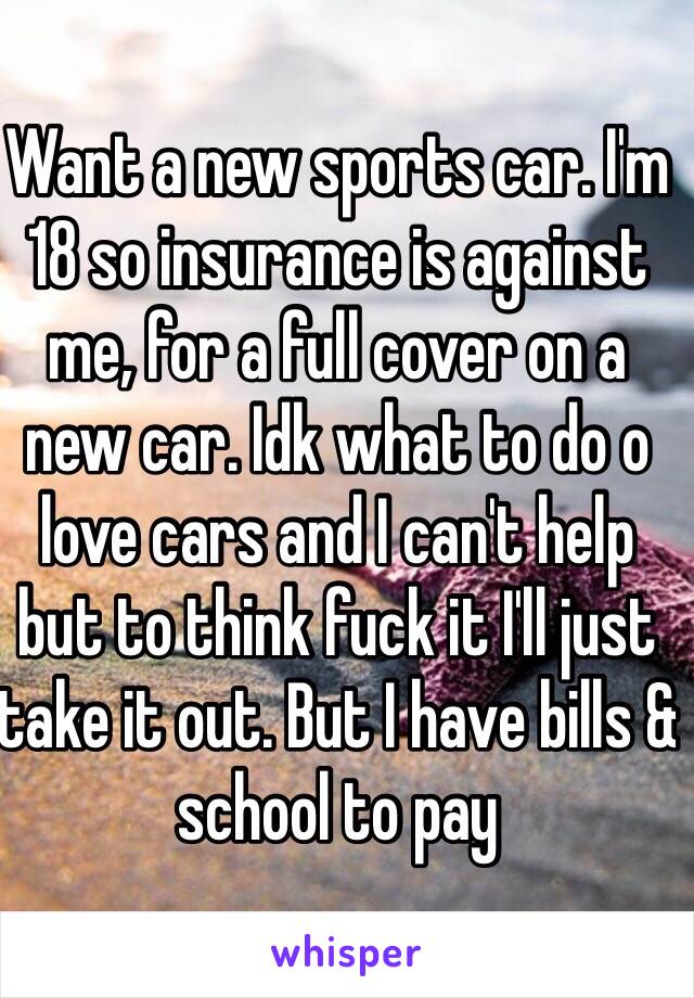 Want a new sports car. I'm 18 so insurance is against me, for a full cover on a new car. Idk what to do o love cars and I can't help but to think fuck it I'll just take it out. But I have bills & school to pay