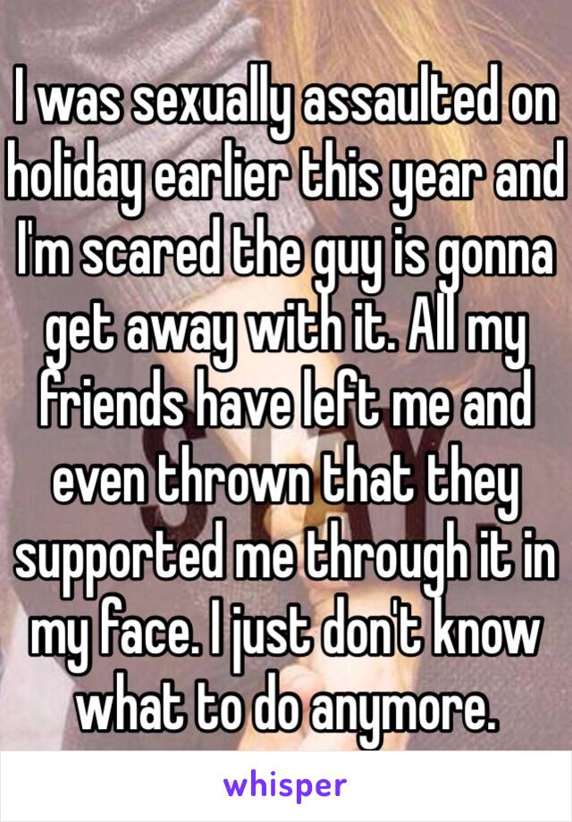 I was sexually assaulted on holiday earlier this year and I'm scared the guy is gonna get away with it. All my friends have left me and even thrown that they supported me through it in my face. I just don't know what to do anymore. 