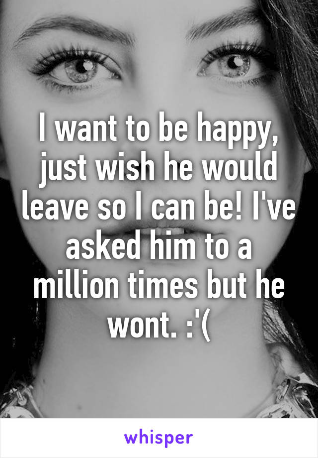 I want to be happy, just wish he would leave so I can be! I've asked him to a million times but he wont. :'(