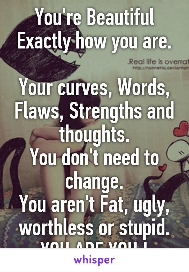 You're Beautiful
Exactly how you are. 
Your curves, Words, Flaws, Strengths and thoughts.
You don't need to change.
You aren't Fat, ugly, worthless or stupid.
YOU ARE YOU !