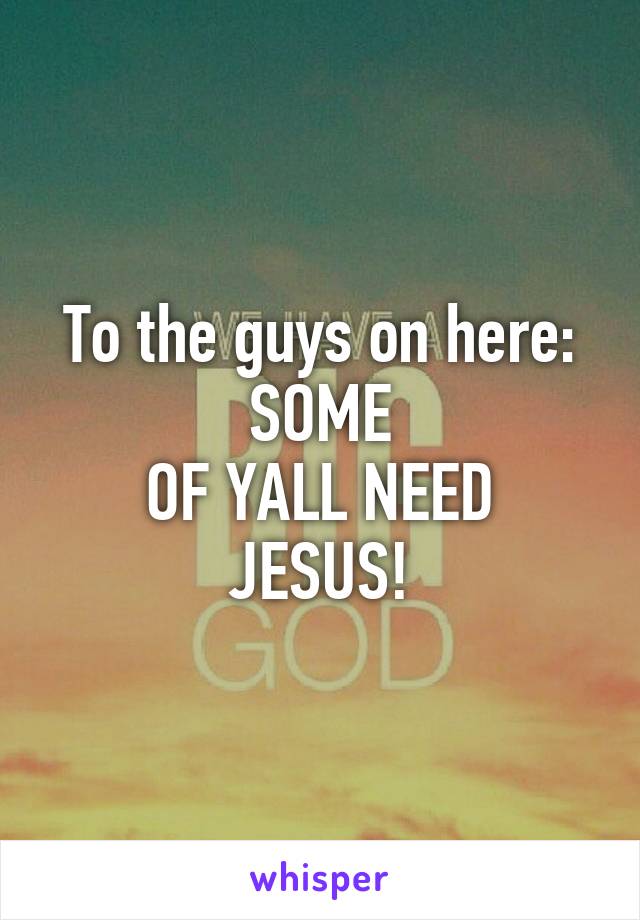 To the guys on here: SOME
OF YALL NEED JESUS!