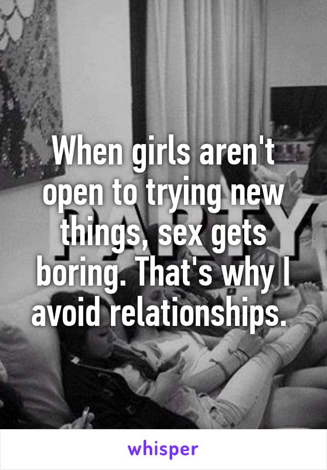 When girls aren't open to trying new things, sex gets boring. That's why I avoid relationships. 
