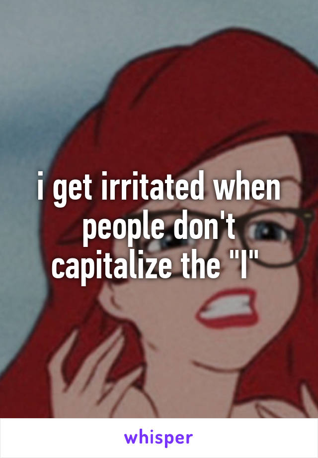 i get irritated when people don't capitalize the "I" 