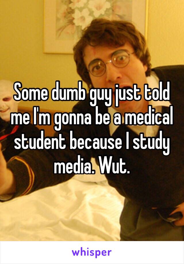 Some dumb guy just told me I'm gonna be a medical student because I study media. Wut. 