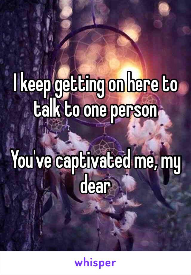 I keep getting on here to talk to one person

You've captivated me, my dear
