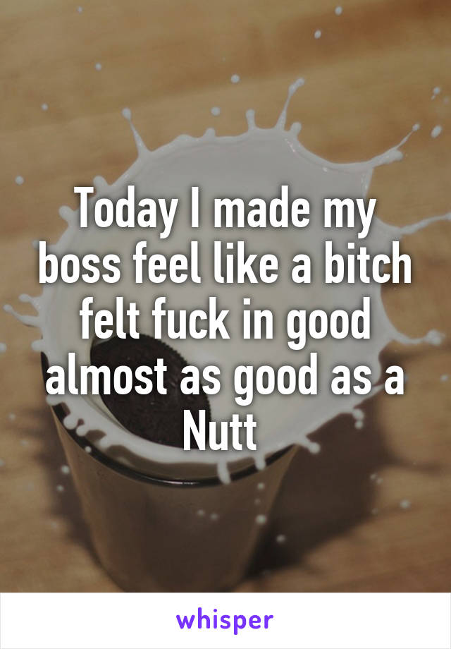 Today I made my boss feel like a bitch felt fuck in good almost as good as a Nutt 