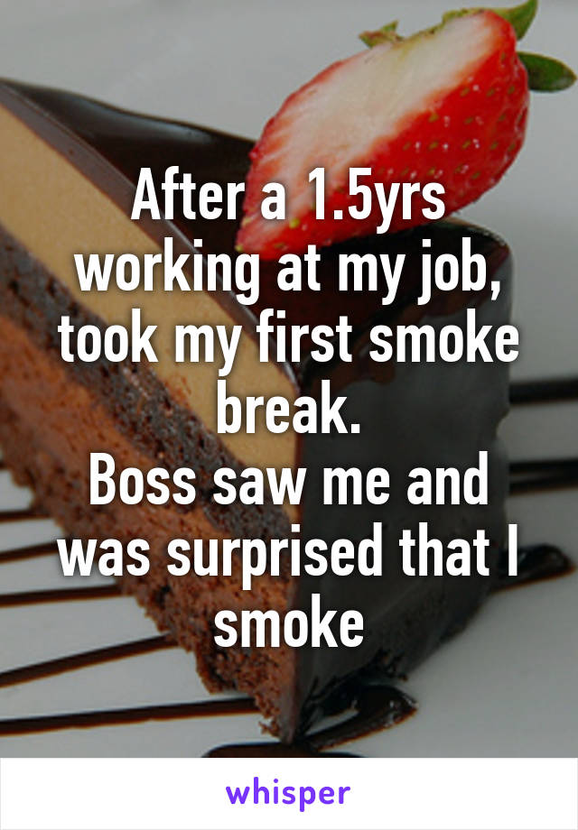 After a 1.5yrs working at my job, took my first smoke break.
Boss saw me and was surprised that I smoke