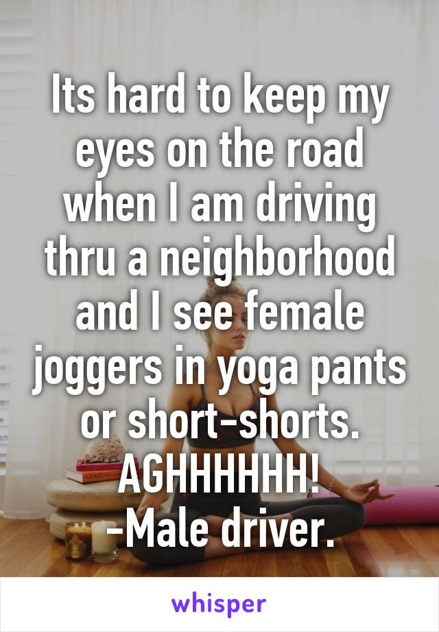 Its hard to keep my eyes on the road when I am driving thru a neighborhood and I see female joggers in yoga pants or short-shorts.
AGHHHHHH!
-Male driver.