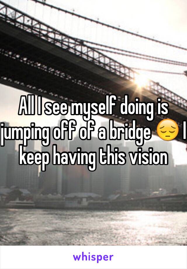 All I see myself doing is jumping off of a bridge 😔 I keep having this vision 