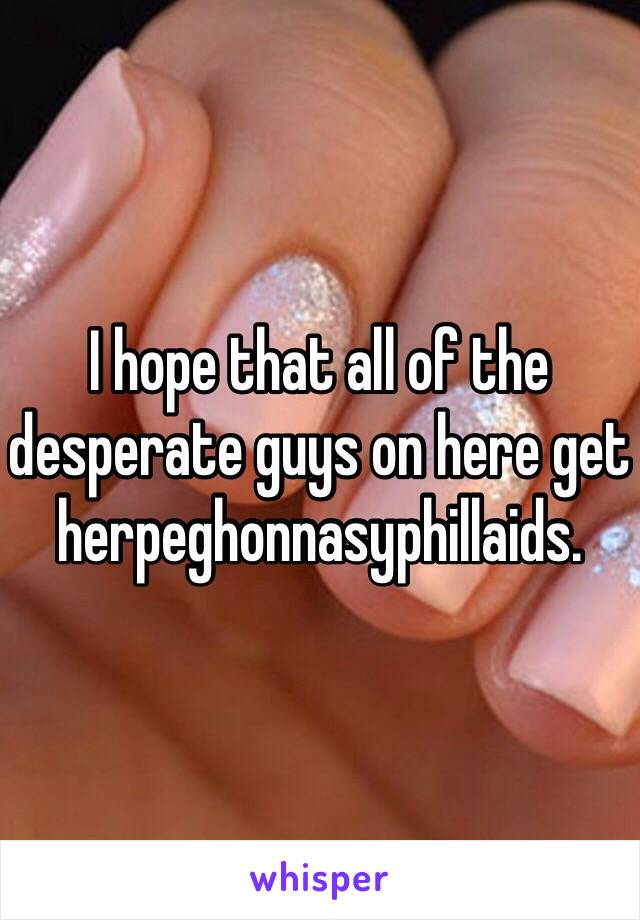 I hope that all of the desperate guys on here get herpeghonnasyphillaids.