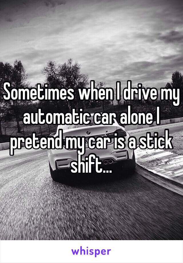 Sometimes when I drive my automatic car alone I pretend my car is a stick shift...