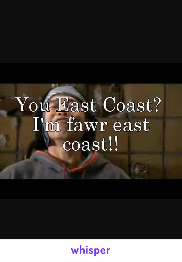 You East Coast? 
I'm fawr east coast!! 