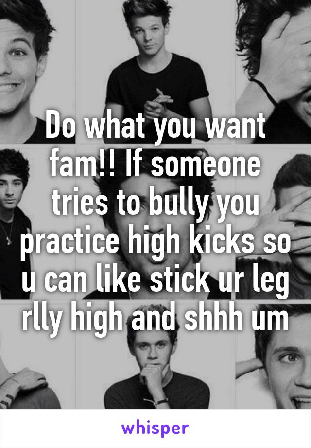Do what you want fam!! If someone tries to bully you practice high kicks so u can like stick ur leg rlly high and shhh um