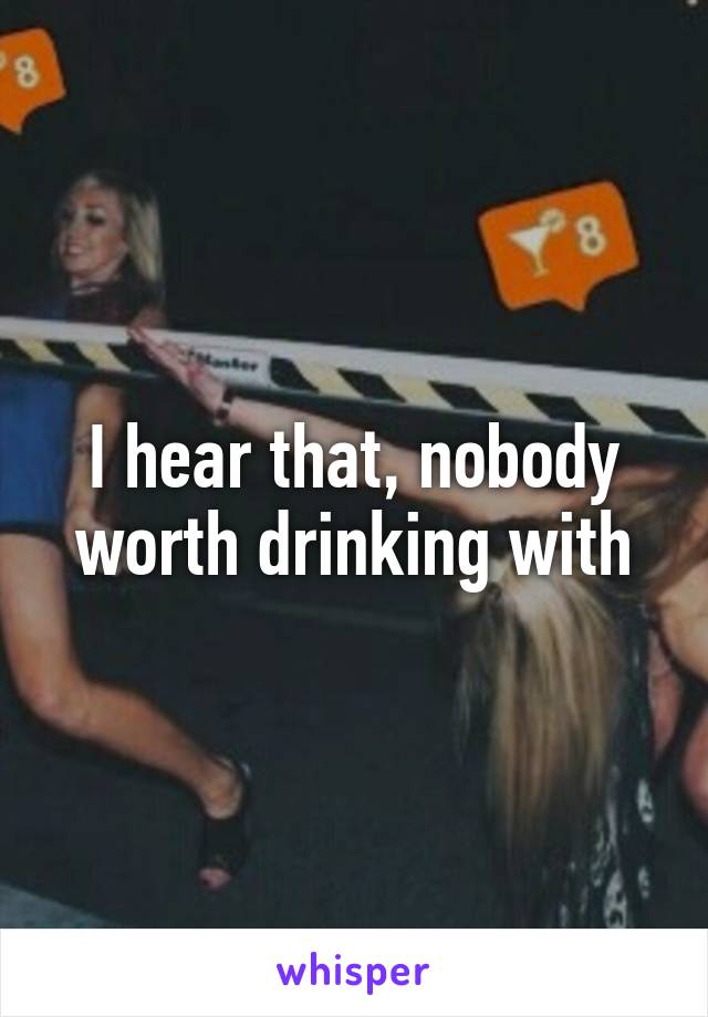 I hear that, nobody worth drinking with