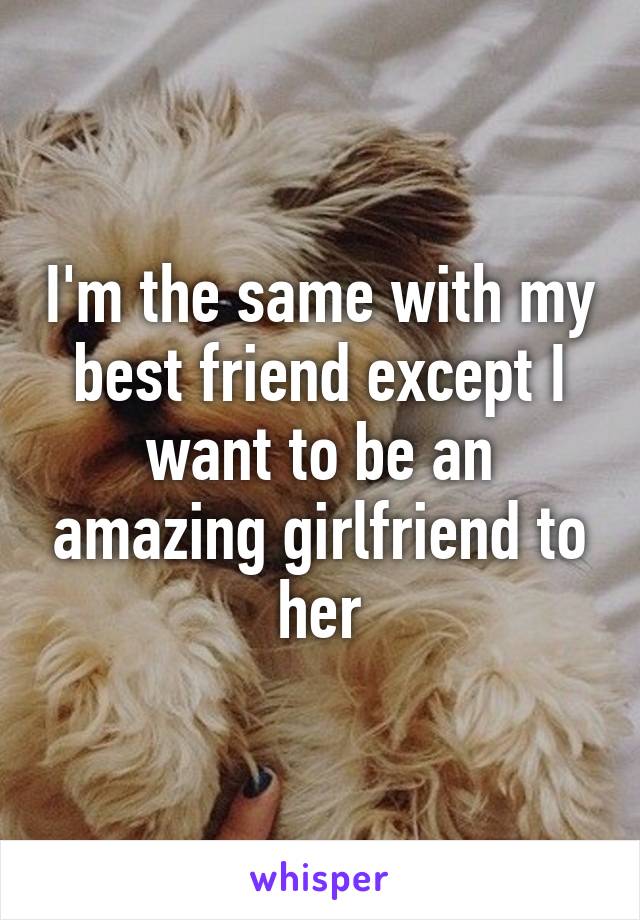 I'm the same with my best friend except I want to be an amazing girlfriend to her