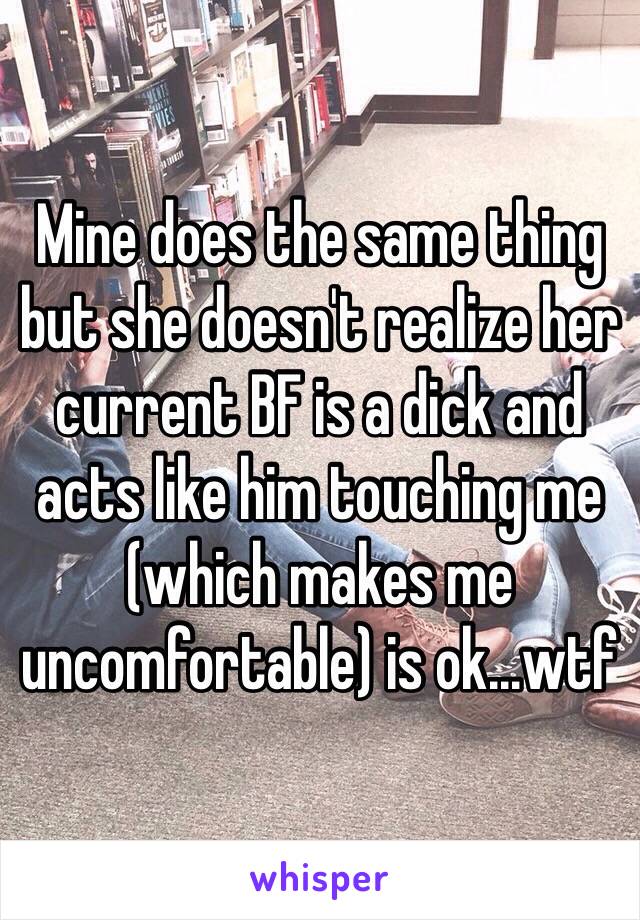 Mine does the same thing but she doesn't realize her current BF is a dick and acts like him touching me (which makes me uncomfortable) is ok...wtf