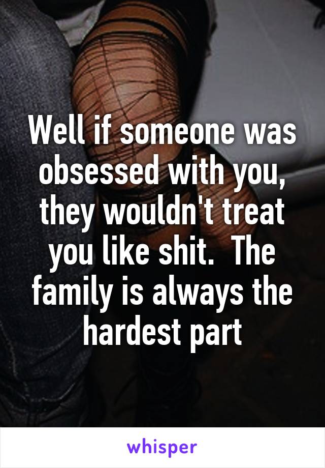 Well if someone was obsessed with you, they wouldn't treat you like shit.  The family is always the hardest part