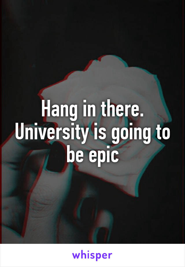 Hang in there. University is going to be epic