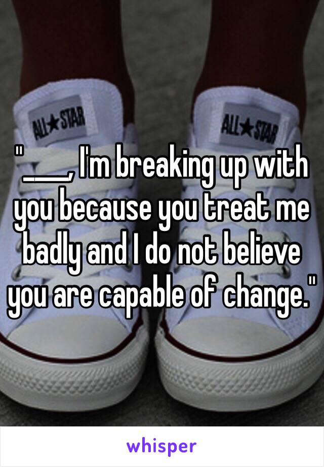 "____, I'm breaking up with you because you treat me badly and I do not believe you are capable of change."