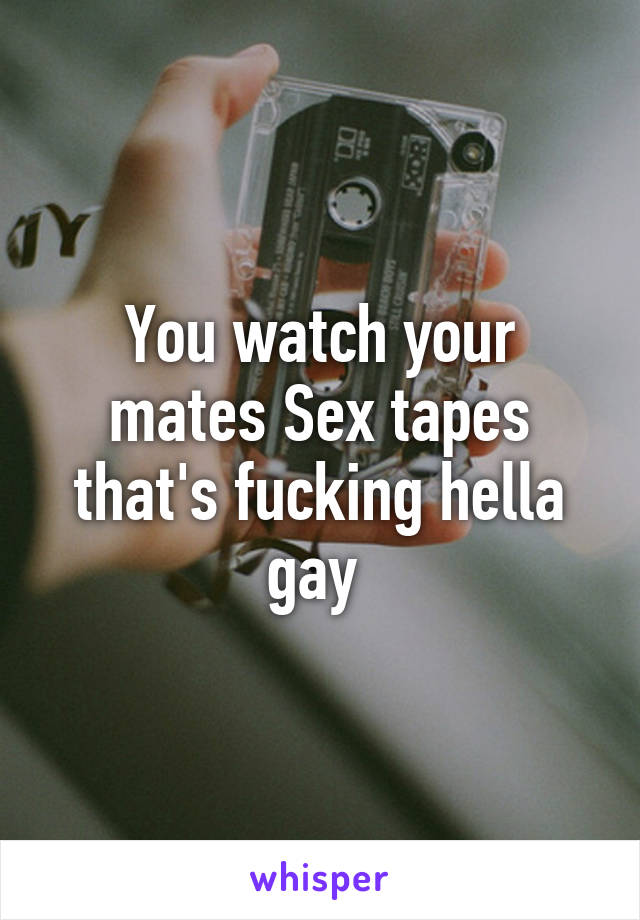 You watch your mates Sex tapes that's fucking hella gay 