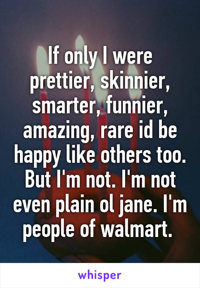 If only I were prettier, skinnier, smarter, funnier, amazing, rare id be happy like others too. But I'm not. I'm not even plain ol jane. I'm people of walmart. 