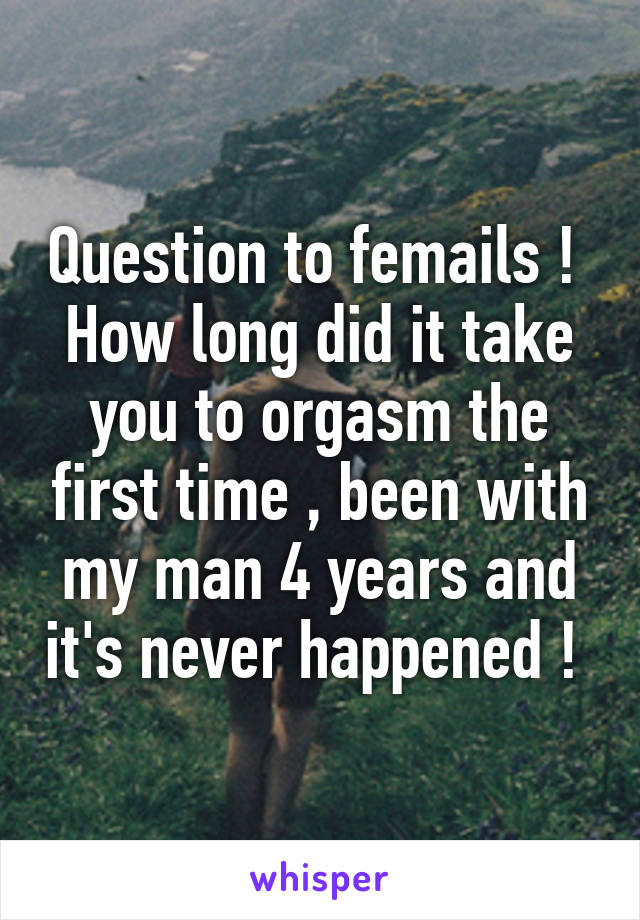 Question to femails ! 
How long did it take you to orgasm the first time , been with my man 4 years and it's never happened ! 