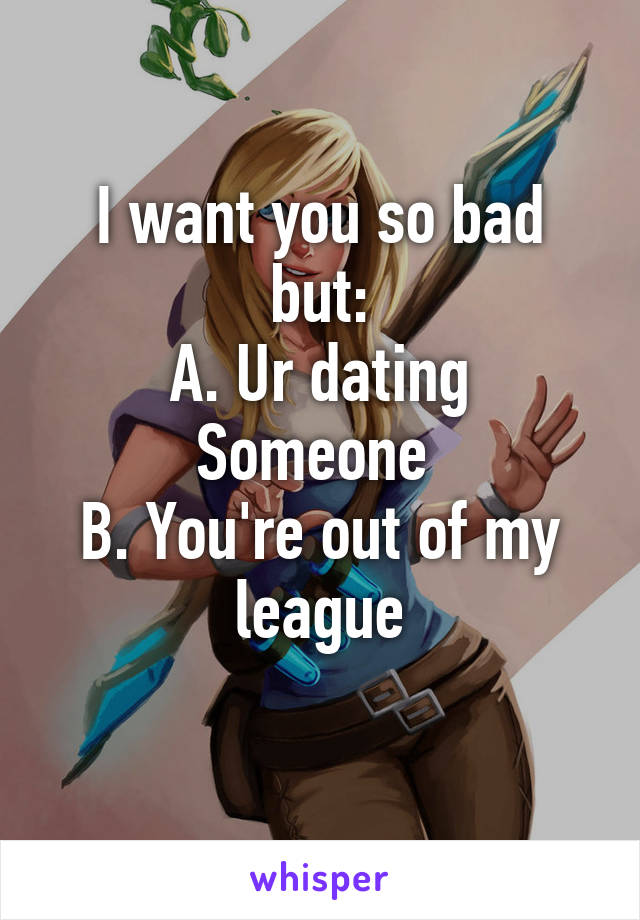I want you so bad but:
A. Ur dating Someone 
B. You're out of my league
