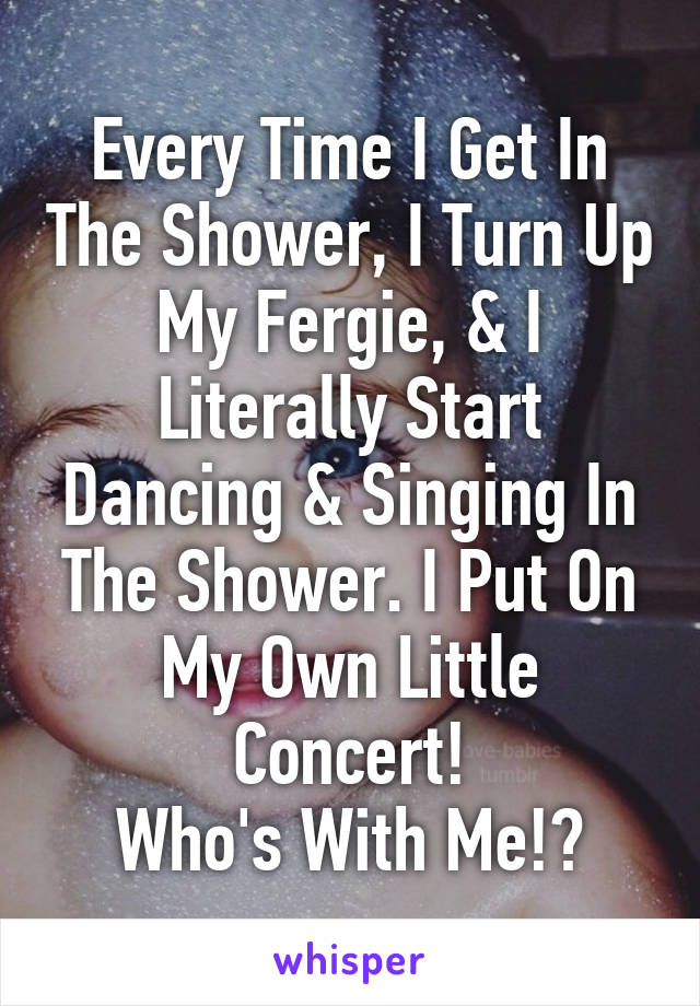 Every Time I Get In The Shower, I Turn Up My Fergie, & I Literally Start Dancing & Singing In The Shower. I Put On My Own Little Concert!
Who's With Me!?