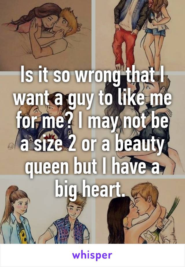 Is it so wrong that I want a guy to like me for me? I may not be a size 2 or a beauty queen but I have a big heart. 