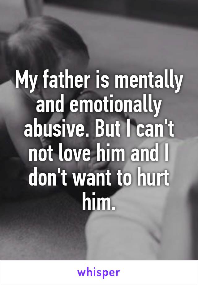 My father is mentally and emotionally abusive. But I can't not love him and I don't want to hurt him.