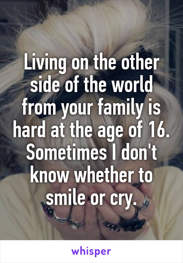 Living on the other side of the world from your family is hard at the age of 16. Sometimes I don't know whether to smile or cry.