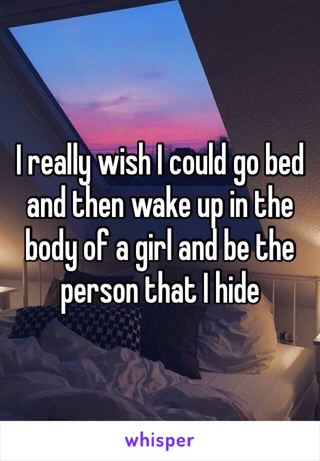 I really wish I could go bed and then wake up in the body of a girl and be the person that I hide 