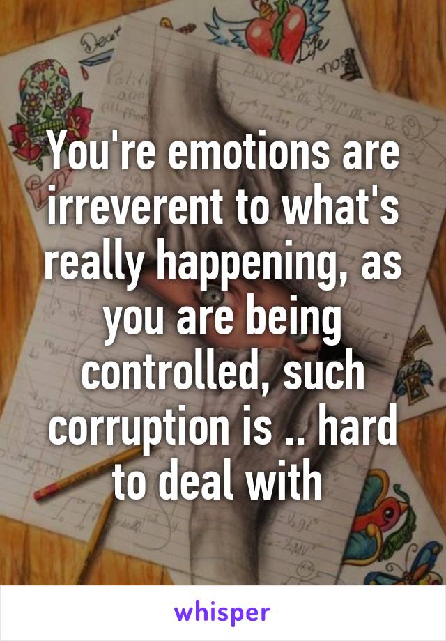 You're emotions are irreverent to what's really happening, as you are being controlled, such corruption is .. hard to deal with 
