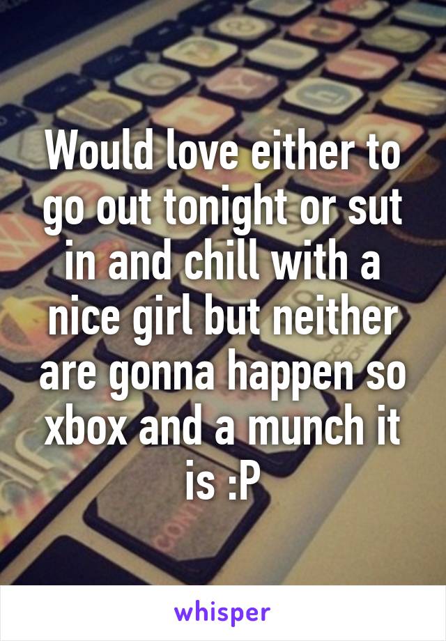 Would love either to go out tonight or sut in and chill with a nice girl but neither are gonna happen so xbox and a munch it is :P