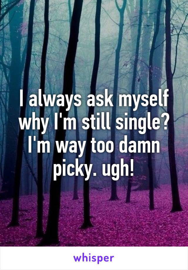 I always ask myself why I'm still single? I'm way too damn picky. ugh!