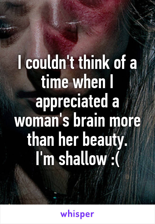 I couldn't think of a time when I appreciated a woman's brain more than her beauty.
I'm shallow :(