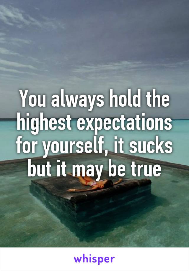 You always hold the highest expectations for yourself, it sucks but it may be true