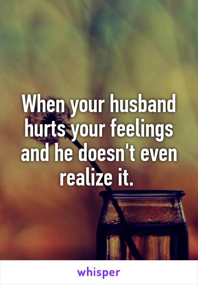 Your your when hurts feelings do to what husband You Are